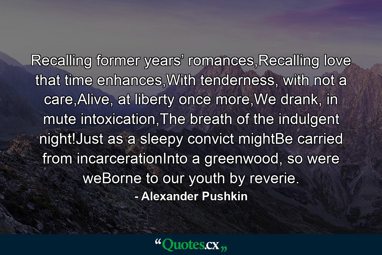 Recalling former years’ romances,Recalling love that time enhances,With tenderness, with not a care,Alive, at liberty once more,We drank, in mute intoxication,The breath of the indulgent night!Just as a sleepy convict mightBe carried from incarcerationInto a greenwood, so were weBorne to our youth by reverie. - Quote by Alexander Pushkin