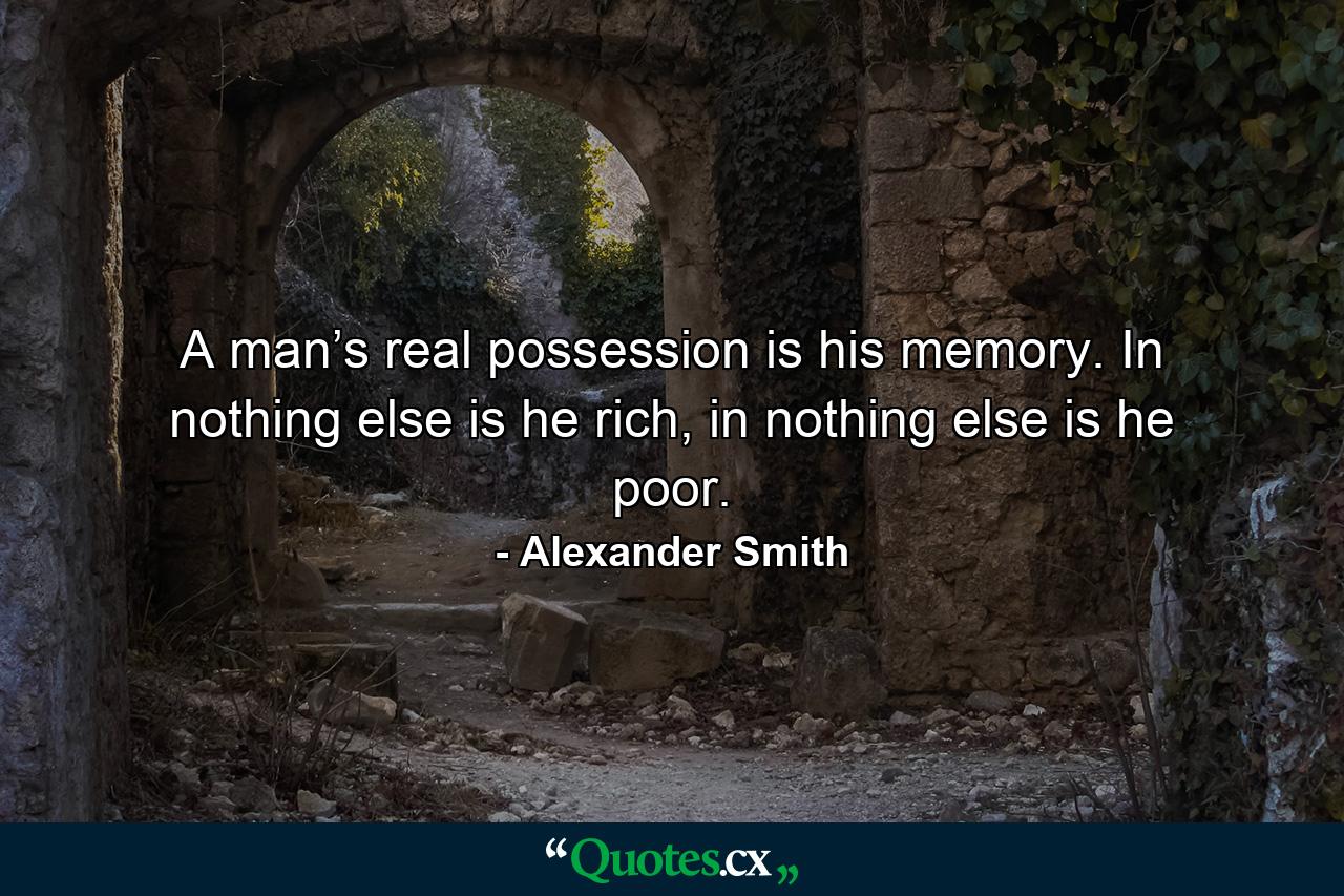 A man’s real possession is his memory. In nothing else is he rich, in nothing else is he poor. - Quote by Alexander Smith