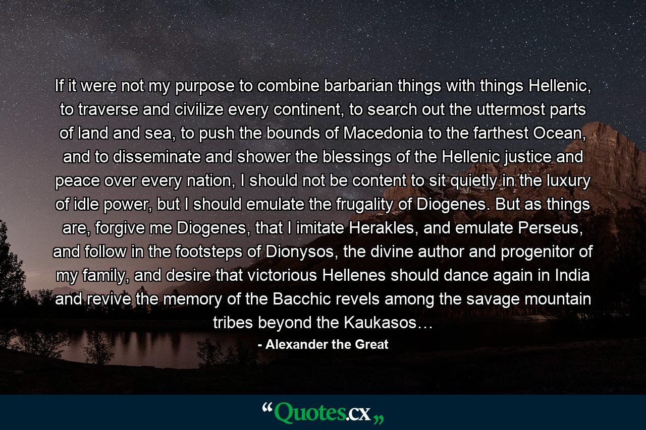 If it were not my purpose to combine barbarian things with things Hellenic, to traverse and civilize every continent, to search out the uttermost parts of land and sea, to push the bounds of Macedonia to the farthest Ocean, and to disseminate and shower the blessings of the Hellenic justice and peace over every nation, I should not be content to sit quietly in the luxury of idle power, but I should emulate the frugality of Diogenes. But as things are, forgive me Diogenes, that I imitate Herakles, and emulate Perseus, and follow in the footsteps of Dionysos, the divine author and progenitor of my family, and desire that victorious Hellenes should dance again in India and revive the memory of the Bacchic revels among the savage mountain tribes beyond the Kaukasos… - Quote by Alexander the Great