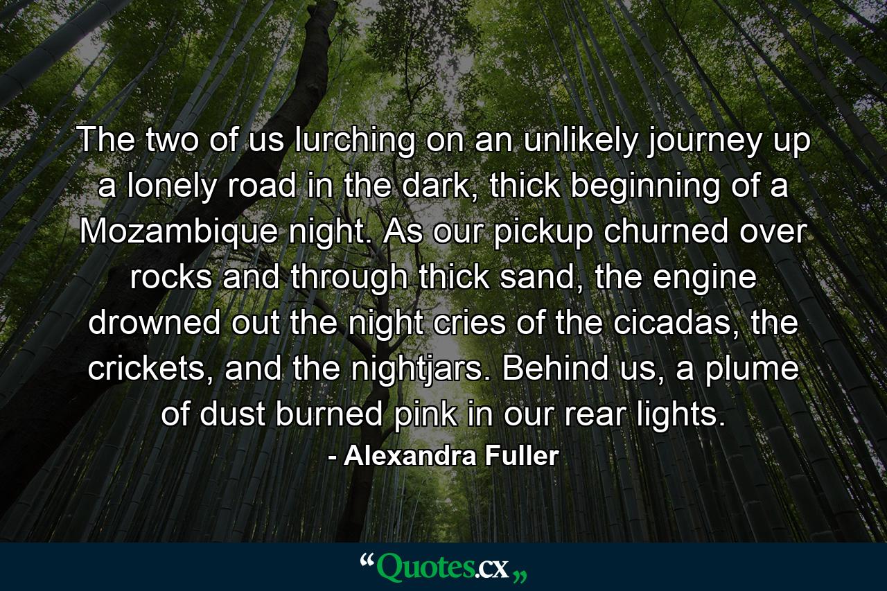 The two of us lurching on an unlikely journey up a lonely road in the dark, thick beginning of a Mozambique night. As our pickup churned over rocks and through thick sand, the engine drowned out the night cries of the cicadas, the crickets, and the nightjars. Behind us, a plume of dust burned pink in our rear lights. - Quote by Alexandra Fuller