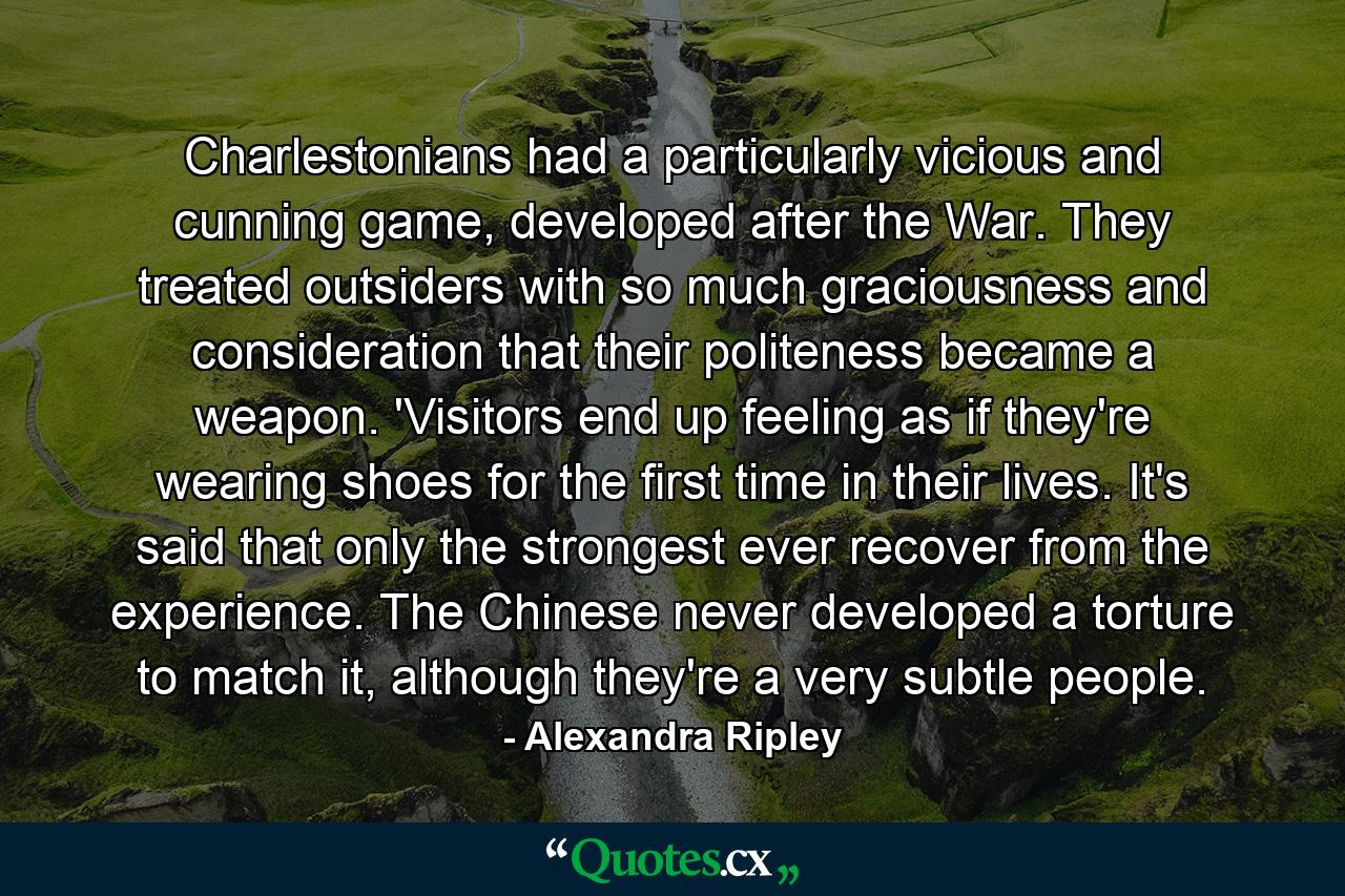 Charlestonians had a particularly vicious and cunning game, developed after the War. They treated outsiders with so much graciousness and consideration that their politeness became a weapon. 'Visitors end up feeling as if they're wearing shoes for the first time in their lives. It's said that only the strongest ever recover from the experience. The Chinese never developed a torture to match it, although they're a very subtle people. - Quote by Alexandra Ripley