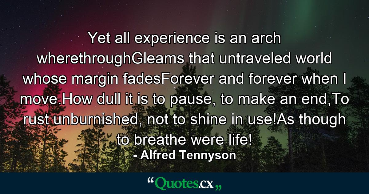 Yet all experience is an arch wherethroughGleams that untraveled world whose margin fadesForever and forever when I move.How dull it is to pause, to make an end,To rust unburnished, not to shine in use!As though to breathe were life! - Quote by Alfred Tennyson