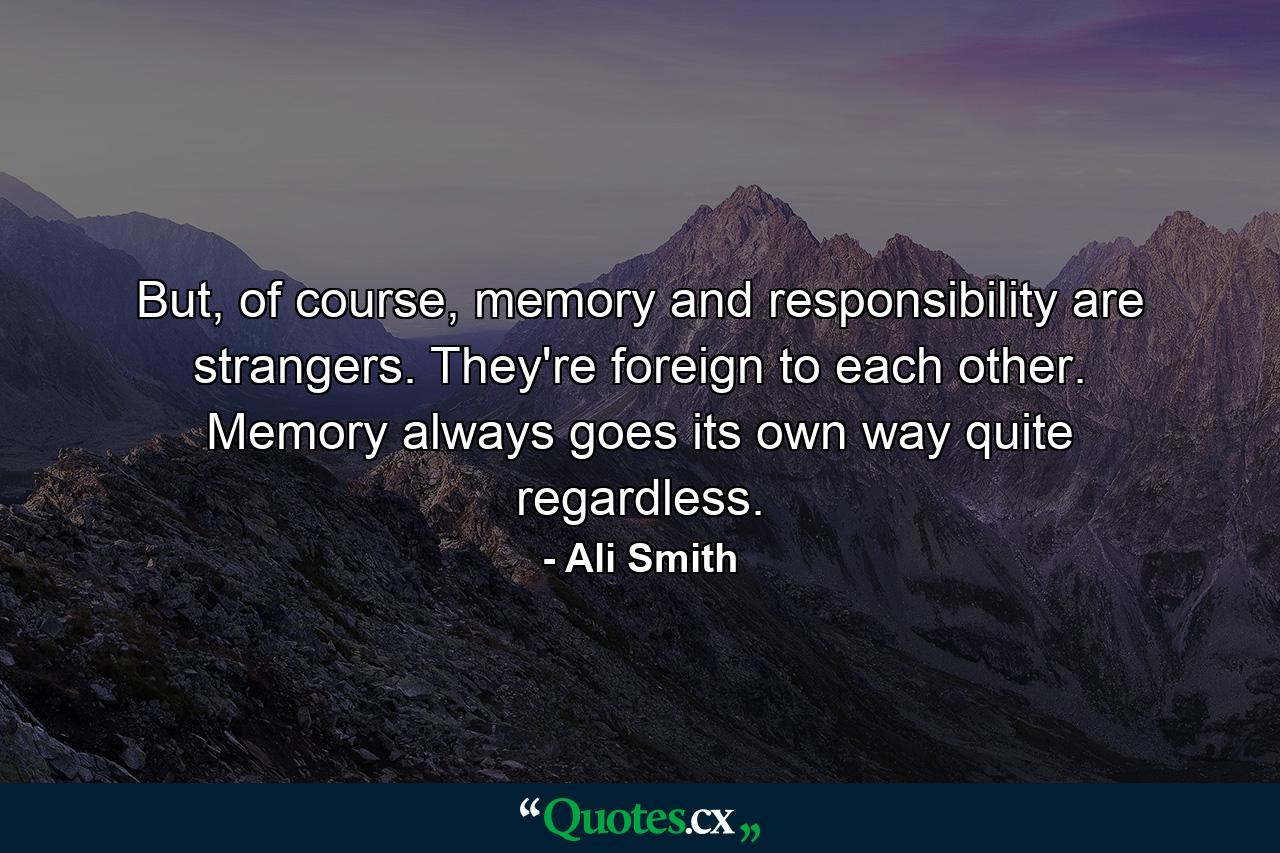 But, of course, memory and responsibility are strangers. They're foreign to each other. Memory always goes its own way quite regardless. - Quote by Ali Smith