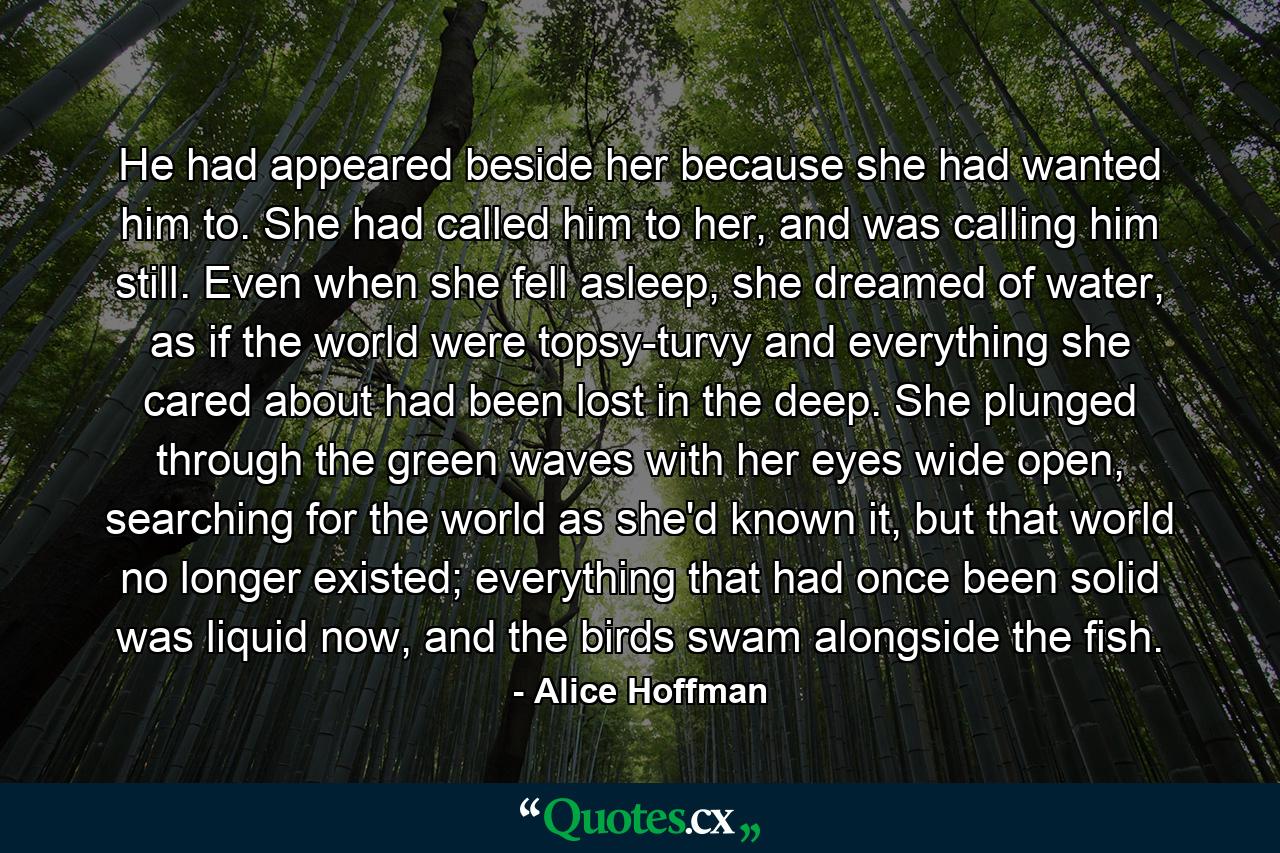 He had appeared beside her because she had wanted him to. She had called him to her, and was calling him still. Even when she fell asleep, she dreamed of water, as if the world were topsy-turvy and everything she cared about had been lost in the deep. She plunged through the green waves with her eyes wide open, searching for the world as she'd known it, but that world no longer existed; everything that had once been solid was liquid now, and the birds swam alongside the fish. - Quote by Alice Hoffman