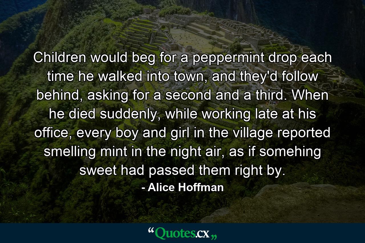 Children would beg for a peppermint drop each time he walked into town, and they'd follow behind, asking for a second and a third. When he died suddenly, while working late at his office, every boy and girl in the village reported smelling mint in the night air, as if somehing sweet had passed them right by. - Quote by Alice Hoffman