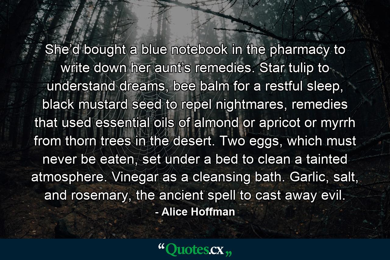 She’d bought a blue notebook in the pharmacy to write down her aunt’s remedies. Star tulip to understand dreams, bee balm for a restful sleep, black mustard seed to repel nightmares, remedies that used essential oils of almond or apricot or myrrh from thorn trees in the desert. Two eggs, which must never be eaten, set under a bed to clean a tainted atmosphere. Vinegar as a cleansing bath. Garlic, salt, and rosemary, the ancient spell to cast away evil. - Quote by Alice Hoffman