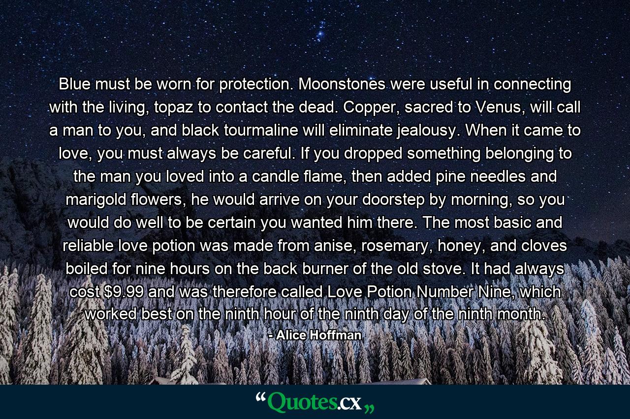 Blue must be worn for protection. Moonstones were useful in connecting with the living, topaz to contact the dead. Copper, sacred to Venus, will call a man to you, and black tourmaline will eliminate jealousy. When it came to love, you must always be careful. If you dropped something belonging to the man you loved into a candle flame, then added pine needles and marigold flowers, he would arrive on your doorstep by morning, so you would do well to be certain you wanted him there. The most basic and reliable love potion was made from anise, rosemary, honey, and cloves boiled for nine hours on the back burner of the old stove. It had always cost $9.99 and was therefore called Love Potion Number Nine, which worked best on the ninth hour of the ninth day of the ninth month. - Quote by Alice Hoffman