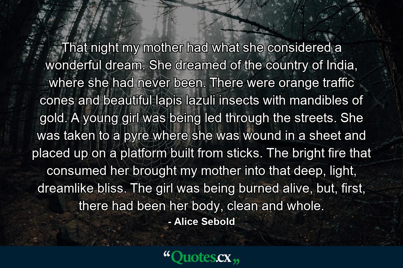 That night my mother had what she considered a wonderful dream. She dreamed of the country of India, where she had never been. There were orange traffic cones and beautiful lapis lazuli insects with mandibles of gold. A young girl was being led through the streets. She was taken to a pyre where she was wound in a sheet and placed up on a platform built from sticks. The bright fire that consumed her brought my mother into that deep, light, dreamlike bliss. The girl was being burned alive, but, first, there had been her body, clean and whole. - Quote by Alice Sebold