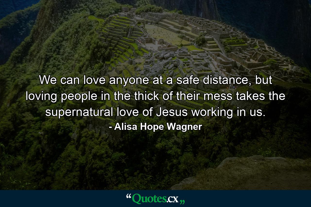 We can love anyone at a safe distance, but loving people in the thick of their mess takes the supernatural love of Jesus working in us. - Quote by Alisa Hope Wagner