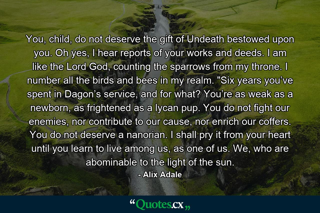 You, child, do not deserve the gift of Undeath bestowed upon you. Oh yes, I hear reports of your works and deeds. I am like the Lord God, counting the sparrows from my throne. I number all the birds and bees in my realm. 