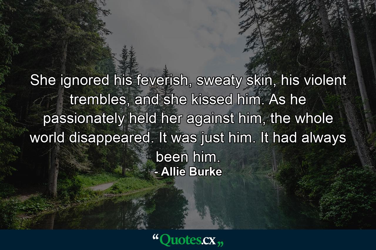 She ignored his feverish, sweaty skin, his violent trembles, and she kissed him. As he passionately held her against him, the whole world disappeared. It was just him. It had always been him. - Quote by Allie Burke