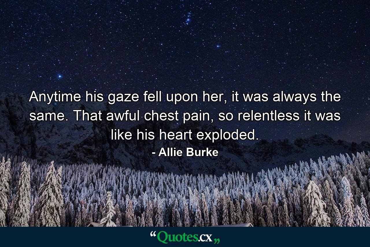 Anytime his gaze fell upon her, it was always the same. That awful chest pain, so relentless it was like his heart exploded. - Quote by Allie Burke