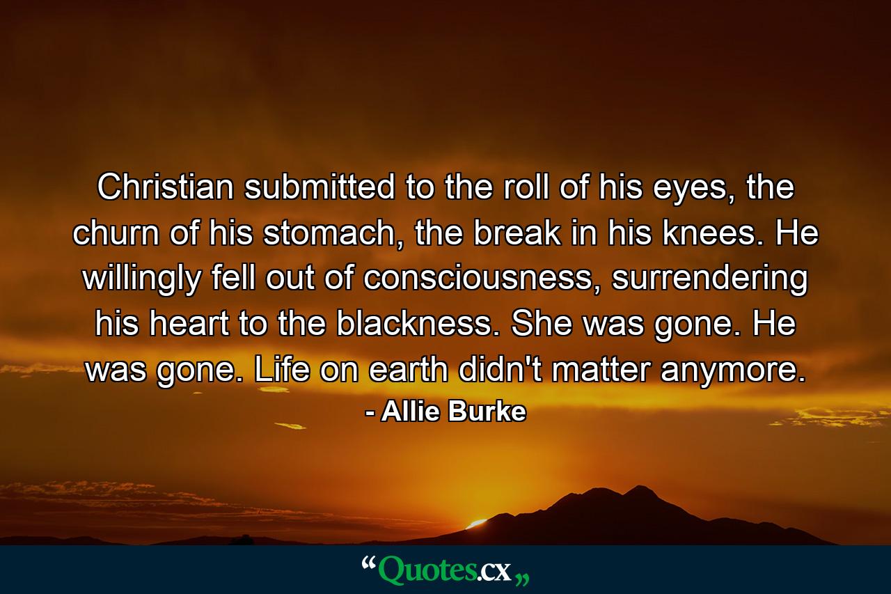 Christian submitted to the roll of his eyes, the churn of his stomach, the break in his knees. He willingly fell out of consciousness, surrendering his heart to the blackness. She was gone. He was gone. Life on earth didn't matter anymore. - Quote by Allie Burke