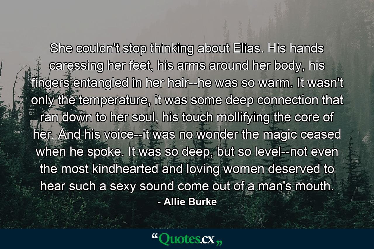 She couldn't stop thinking about Elias. His hands caressing her feet, his arms around her body, his fingers entangled in her hair--he was so warm. It wasn't only the temperature, it was some deep connection that ran down to her soul, his touch mollifying the core of her. And his voice--it was no wonder the magic ceased when he spoke. It was so deep, but so level--not even the most kindhearted and loving women deserved to hear such a sexy sound come out of a man's mouth. - Quote by Allie Burke