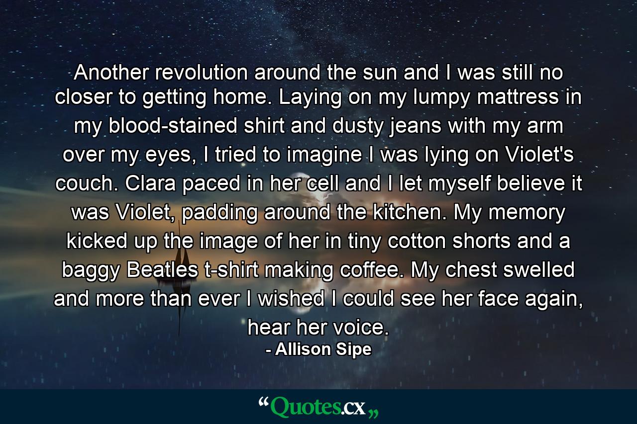 Another revolution around the sun and I was still no closer to getting home. Laying on my lumpy mattress in my blood-stained shirt and dusty jeans with my arm over my eyes, I tried to imagine I was lying on Violet's couch. Clara paced in her cell and I let myself believe it was Violet, padding around the kitchen. My memory kicked up the image of her in tiny cotton shorts and a baggy Beatles t-shirt making coffee. My chest swelled and more than ever I wished I could see her face again, hear her voice. - Quote by Allison Sipe