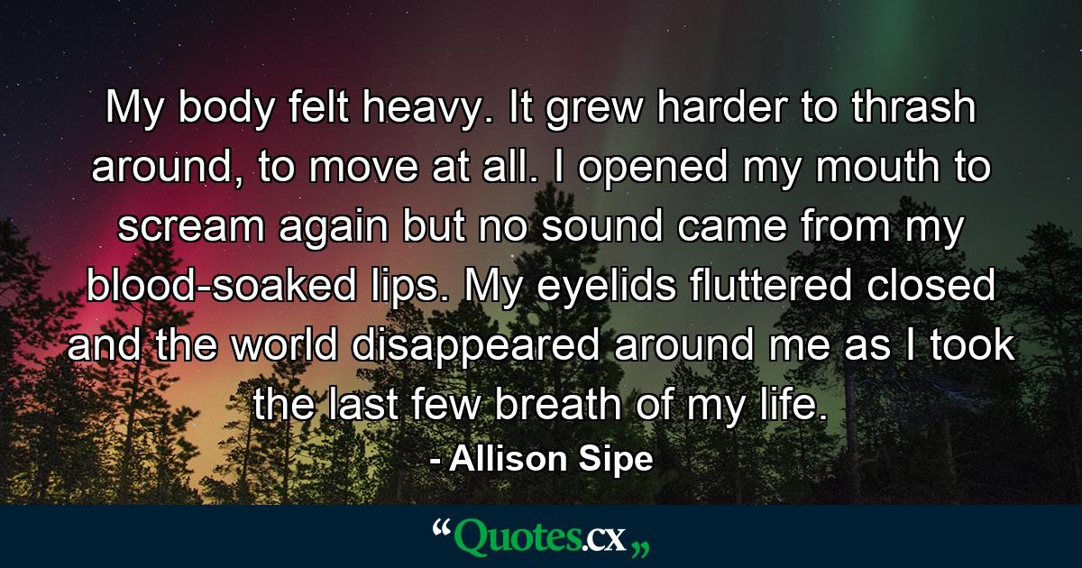 My body felt heavy. It grew harder to thrash around, to move at all. I opened my mouth to scream again but no sound came from my blood-soaked lips. My eyelids fluttered closed and the world disappeared around me as I took the last few breath of my life. - Quote by Allison Sipe