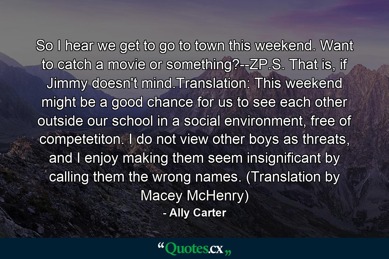 So I hear we get to go to town this weekend. Want to catch a movie or something?--ZP.S. That is, if Jimmy doesn't mind.Translation: This weekend might be a good chance for us to see each other outside our school in a social environment, free of competetiton. I do not view other boys as threats, and I enjoy making them seem insignificant by calling them the wrong names. (Translation by Macey McHenry) - Quote by Ally Carter