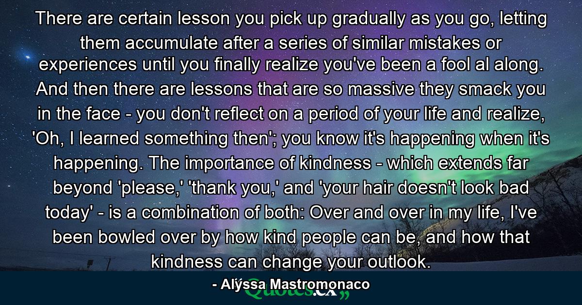 There are certain lesson you pick up gradually as you go, letting them accumulate after a series of similar mistakes or experiences until you finally realize you've been a fool al along. And then there are lessons that are so massive they smack you in the face - you don't reflect on a period of your life and realize, 'Oh, I learned something then'; you know it's happening when it's happening. The importance of kindness - which extends far beyond 'please,' 'thank you,' and 'your hair doesn't look bad today' - is a combination of both: Over and over in my life, I've been bowled over by how kind people can be, and how that kindness can change your outlook. - Quote by Alyssa Mastromonaco