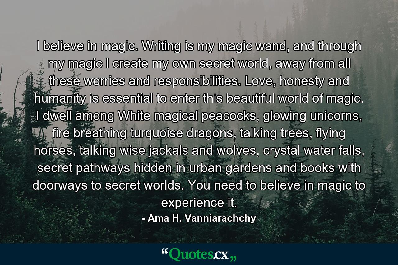 I believe in magic. Writing is my magic wand, and through my magic I create my own secret world, away from all these worries and responsibilities. Love, honesty and humanity is essential to enter this beautiful world of magic. I dwell among White magical peacocks, glowing unicorns, fire breathing turquoise dragons, talking trees, flying horses, talking wise jackals and wolves, crystal water falls, secret pathways hidden in urban gardens and books with doorways to secret worlds. You need to believe in magic to experience it. - Quote by Ama H. Vanniarachchy