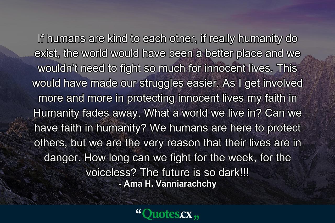 If humans are kind to each other, if really humanity do exist, the world would have been a better place and we wouldn’t need to fight so much for innocent lives. This would have made our struggles easier. As I get involved more and more in protecting innocent lives my faith in Humanity fades away. What a world we live in? Can we have faith in humanity? We humans are here to protect others, but we are the very reason that their lives are in danger. How long can we fight for the week, for the voiceless? The future is so dark!!! - Quote by Ama H. Vanniarachchy