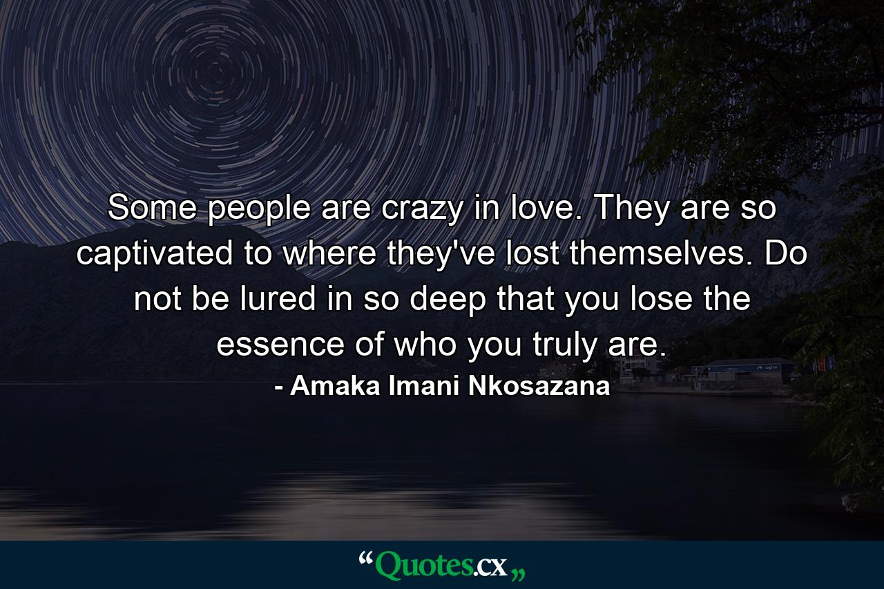 Some people are crazy in love. They are so captivated to where they've lost themselves. Do not be lured in so deep that you lose the essence of who you truly are. - Quote by Amaka Imani Nkosazana