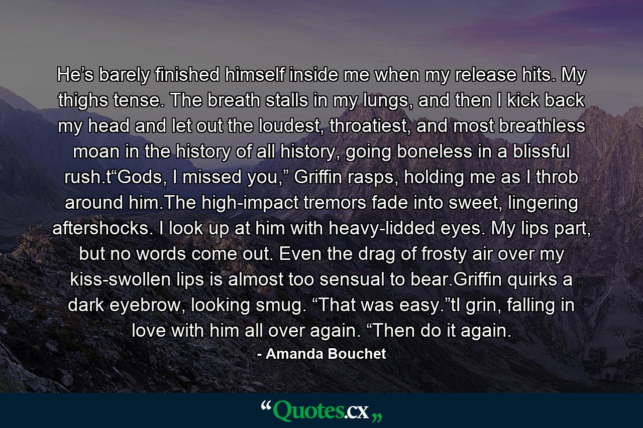He’s barely finished himself inside me when my release hits. My thighs tense. The breath stalls in my lungs, and then I kick back my head and let out the loudest, throatiest, and most breathless moan in the history of all history, going boneless in a blissful rush.t“Gods, I missed you,” Griffin rasps, holding me as I throb around him.The high-impact tremors fade into sweet, lingering aftershocks. I look up at him with heavy-lidded eyes. My lips part, but no words come out. Even the drag of frosty air over my kiss-swollen lips is almost too sensual to bear.Griffin quirks a dark eyebrow, looking smug. “That was easy.”tI grin, falling in love with him all over again. “Then do it again. - Quote by Amanda Bouchet