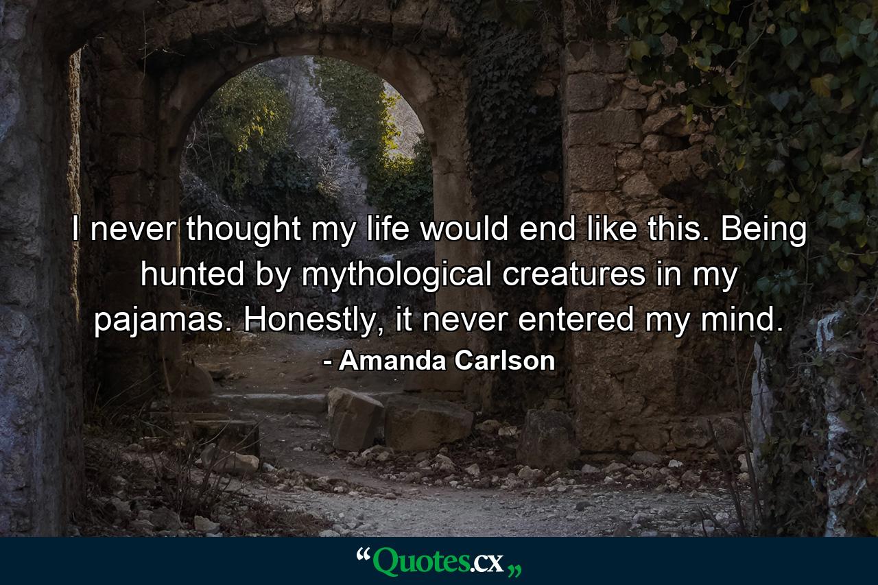 I never thought my life would end like this. Being hunted by mythological creatures in my pajamas. Honestly, it never entered my mind. - Quote by Amanda Carlson