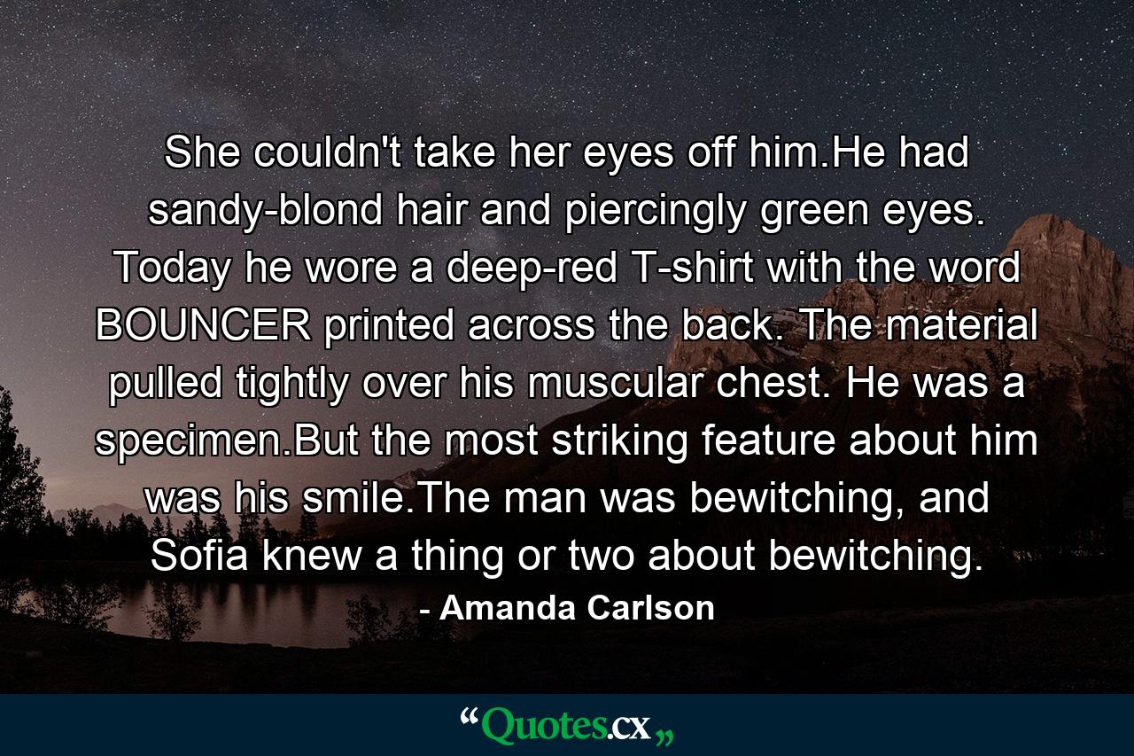 She couldn't take her eyes off him.He had sandy-blond hair and piercingly green eyes. Today he wore a deep-red T-shirt with the word BOUNCER printed across the back. The material pulled tightly over his muscular chest. He was a specimen.But the most striking feature about him was his smile.The man was bewitching, and Sofia knew a thing or two about bewitching. - Quote by Amanda Carlson