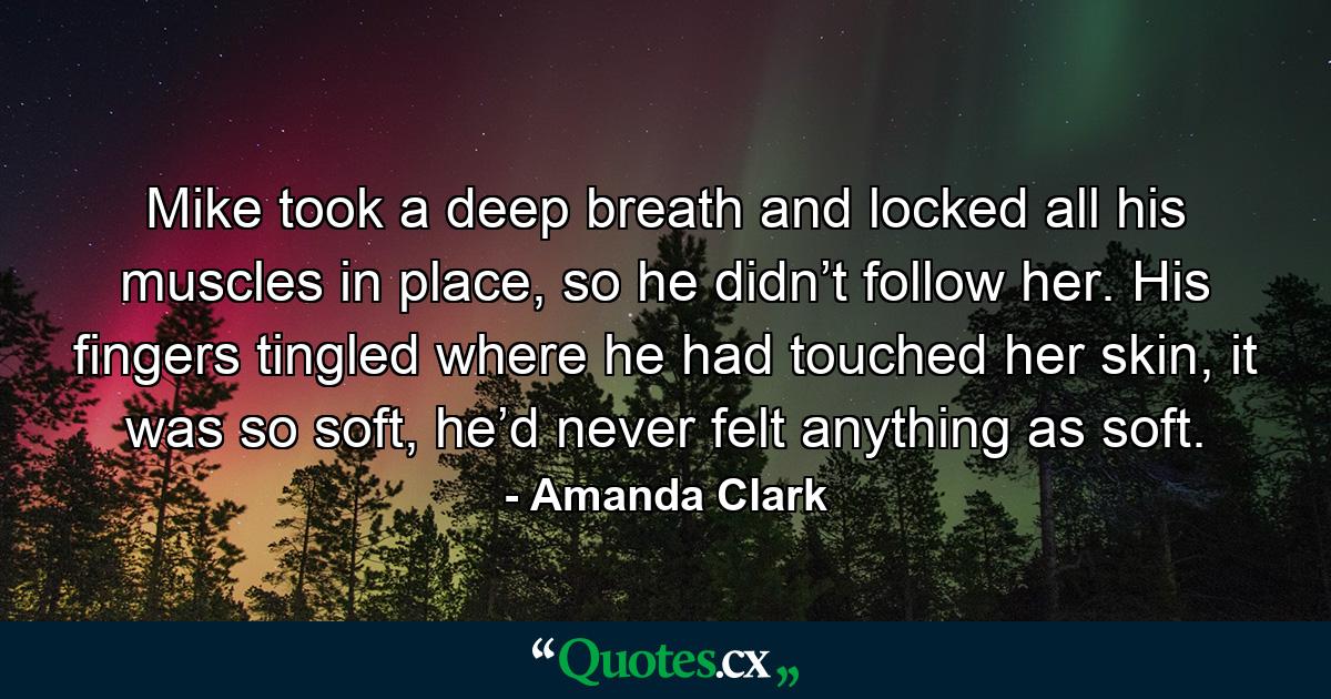 Mike took a deep breath and locked all his muscles in place, so he didn’t follow her. His fingers tingled where he had touched her skin, it was so soft, he’d never felt anything as soft. - Quote by Amanda Clark