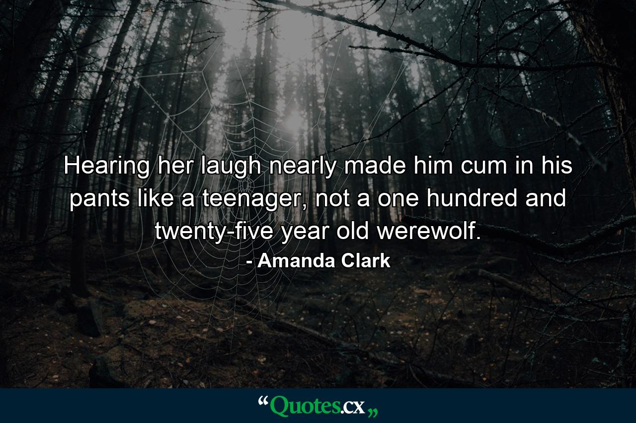 Hearing her laugh nearly made him cum in his pants like a teenager, not a one hundred and twenty-five year old werewolf. - Quote by Amanda Clark