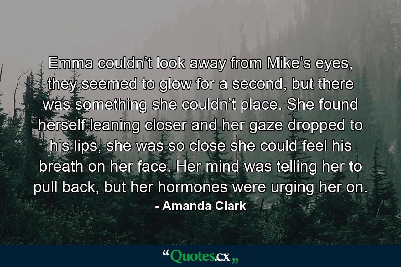 Emma couldn’t look away from Mike’s eyes, they seemed to glow for a second, but there was something she couldn’t place. She found herself leaning closer and her gaze dropped to his lips, she was so close she could feel his breath on her face. Her mind was telling her to pull back, but her hormones were urging her on. - Quote by Amanda Clark