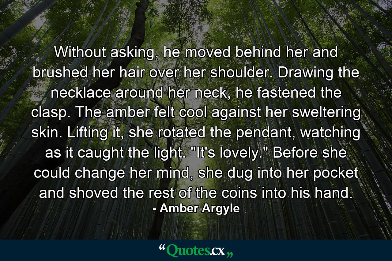 Without asking, he moved behind her and brushed her hair over her shoulder. Drawing the necklace around her neck, he fastened the clasp. The amber felt cool against her sweltering skin. Lifting it, she rotated the pendant, watching as it caught the light. 