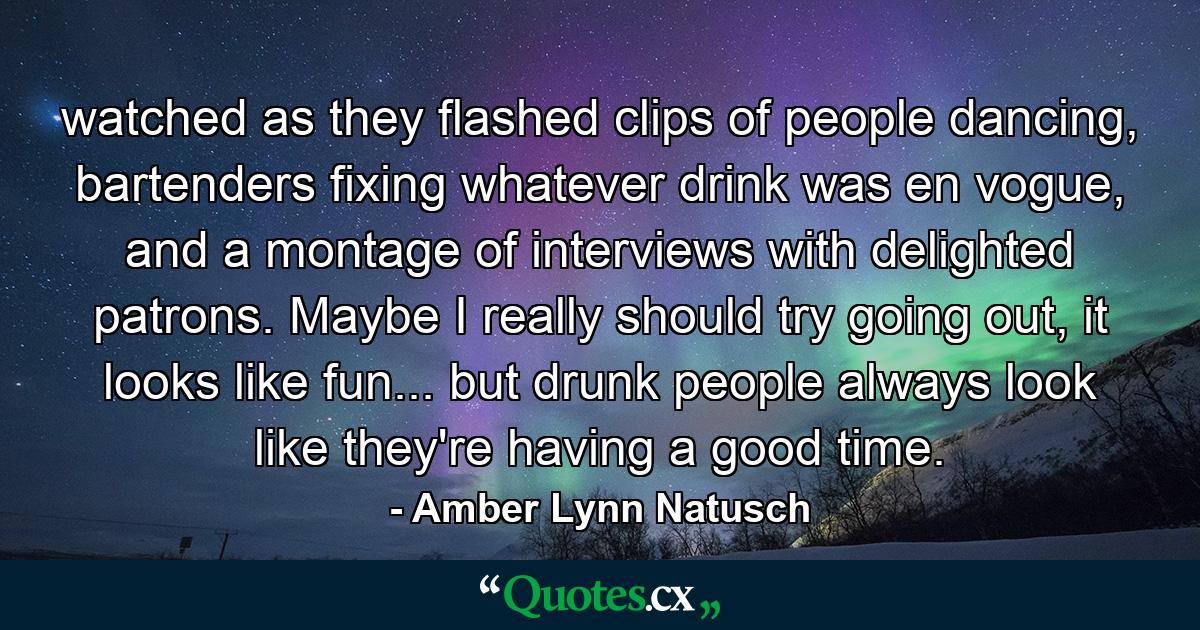 watched as they flashed clips of people dancing, bartenders fixing whatever drink was en vogue, and a montage of interviews with delighted patrons. Maybe I really should try going out, it looks like fun... but drunk people always look like they're having a good time. - Quote by Amber Lynn Natusch