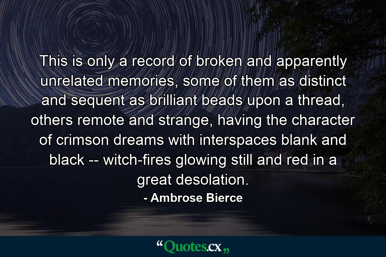 This is only a record of broken and apparently unrelated memories, some of them as distinct and sequent as brilliant beads upon a thread, others remote and strange, having the character of crimson dreams with interspaces blank and black -- witch-fires glowing still and red in a great desolation. - Quote by Ambrose Bierce