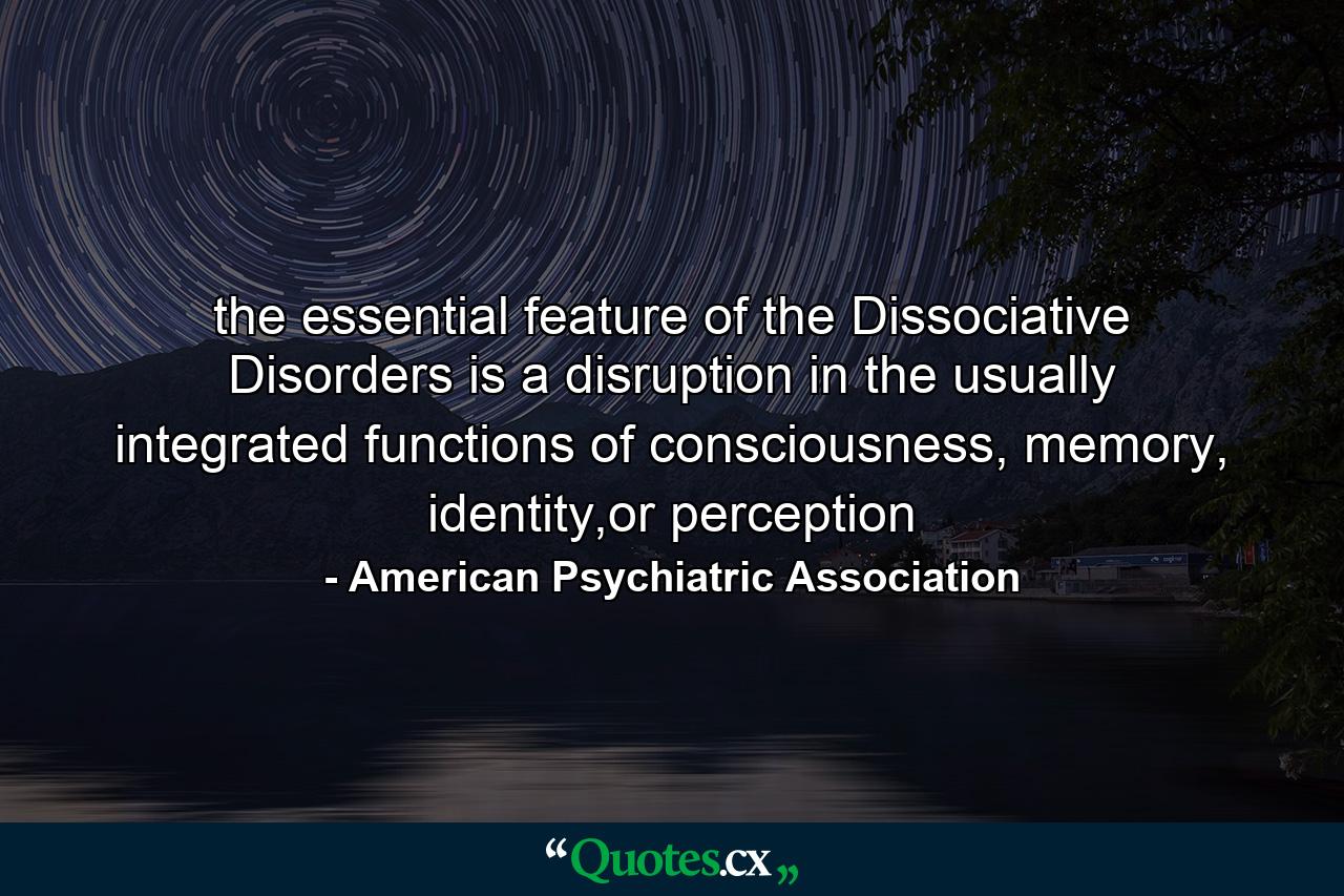 the essential feature of the Dissociative Disorders is a disruption in the usually integrated functions of consciousness, memory, identity,or perception - Quote by American Psychiatric Association