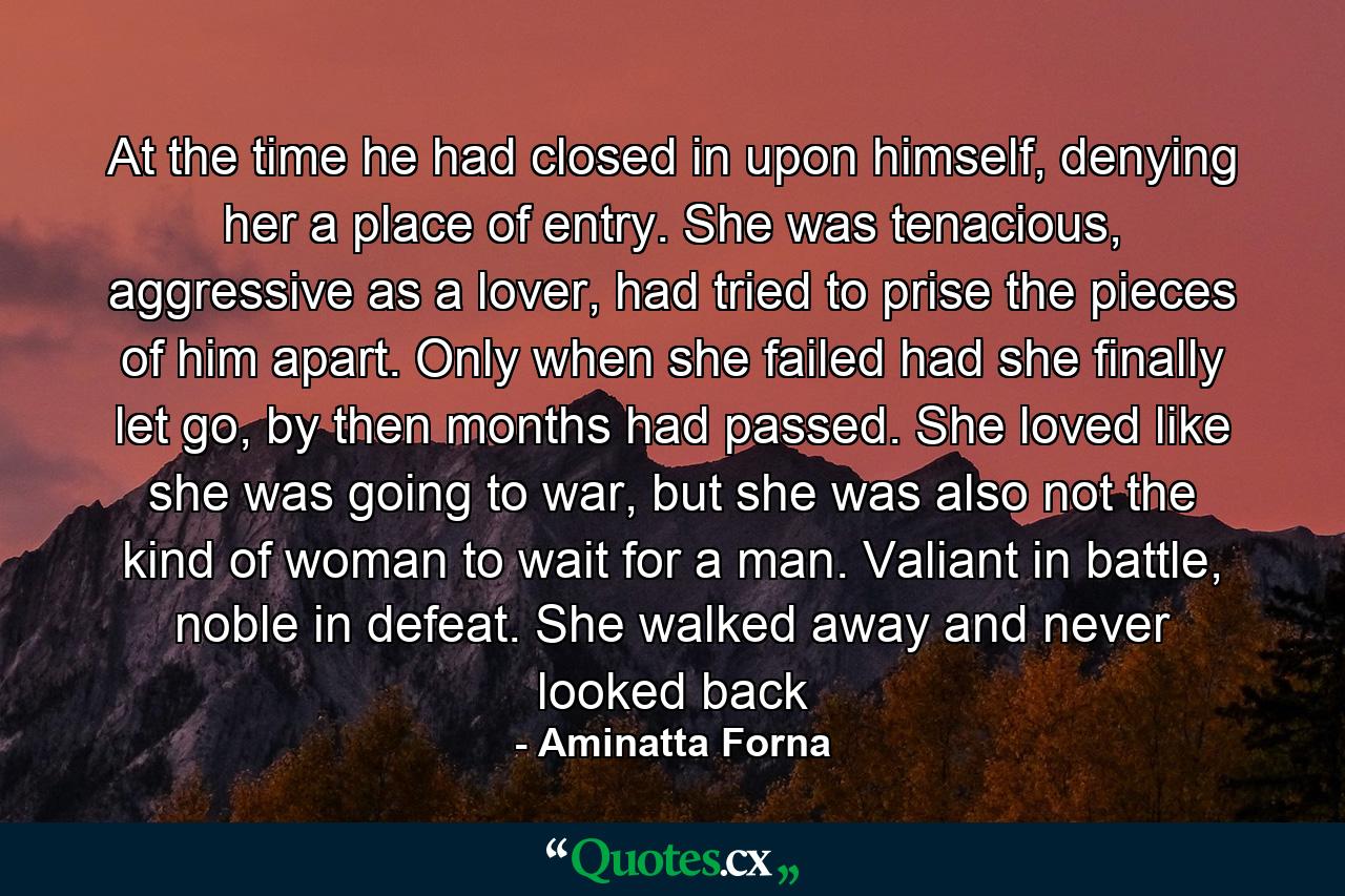 At the time he had closed in upon himself, denying her a place of entry. She was tenacious, aggressive as a lover, had tried to prise the pieces of him apart. Only when she failed had she finally let go, by then months had passed. She loved like she was going to war, but she was also not the kind of woman to wait for a man. Valiant in battle, noble in defeat. She walked away and never looked back - Quote by Aminatta Forna