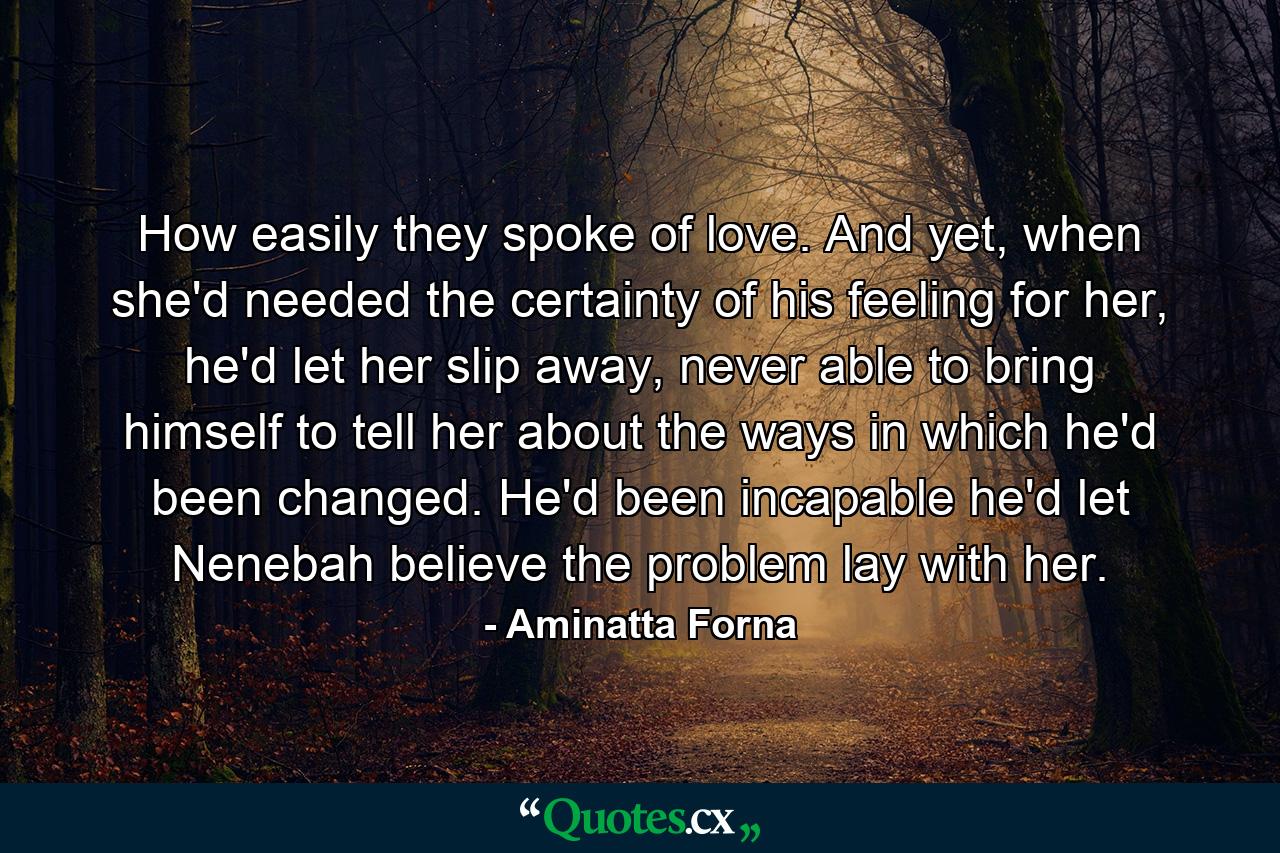 How easily they spoke of love. And yet, when she'd needed the certainty of his feeling for her, he'd let her slip away, never able to bring himself to tell her about the ways in which he'd been changed. He'd been incapable he'd let Nenebah believe the problem lay with her. - Quote by Aminatta Forna