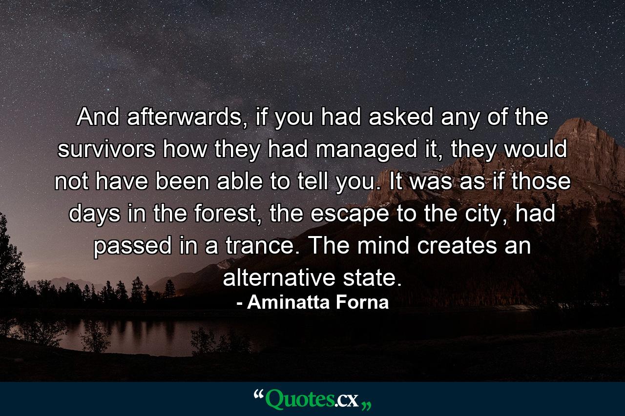 And afterwards, if you had asked any of the survivors how they had managed it, they would not have been able to tell you. It was as if those days in the forest, the escape to the city, had passed in a trance. The mind creates an alternative state. - Quote by Aminatta Forna