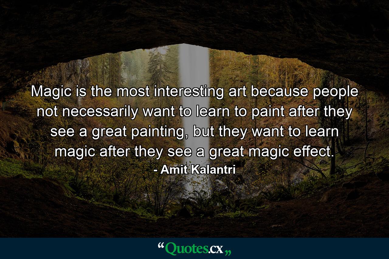 Magic is the most interesting art because people not necessarily want to learn to paint after they see a great painting, but they want to learn magic after they see a great magic effect. - Quote by Amit Kalantri