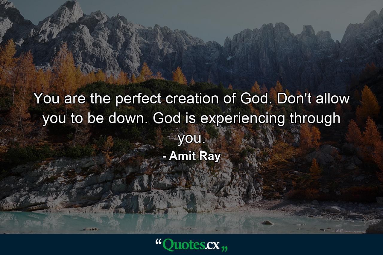 You are the perfect creation of God. Don't allow you to be down. God is experiencing through you. - Quote by Amit Ray