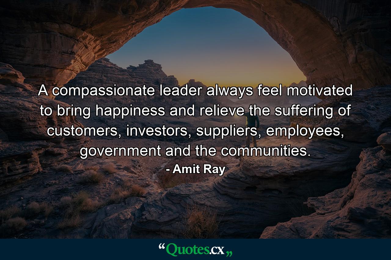 A compassionate leader always feel motivated to bring happiness and relieve the suffering of customers, investors, suppliers, employees, government and the communities. - Quote by Amit Ray