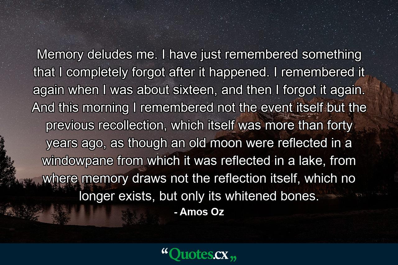 Memory deludes me. I have just remembered something that I completely forgot after it happened. I remembered it again when I was about sixteen, and then I forgot it again. And this morning I remembered not the event itself but the previous recollection, which itself was more than forty years ago, as though an old moon were reflected in a windowpane from which it was reflected in a lake, from where memory draws not the reflection itself, which no longer exists, but only its whitened bones. - Quote by Amos Oz