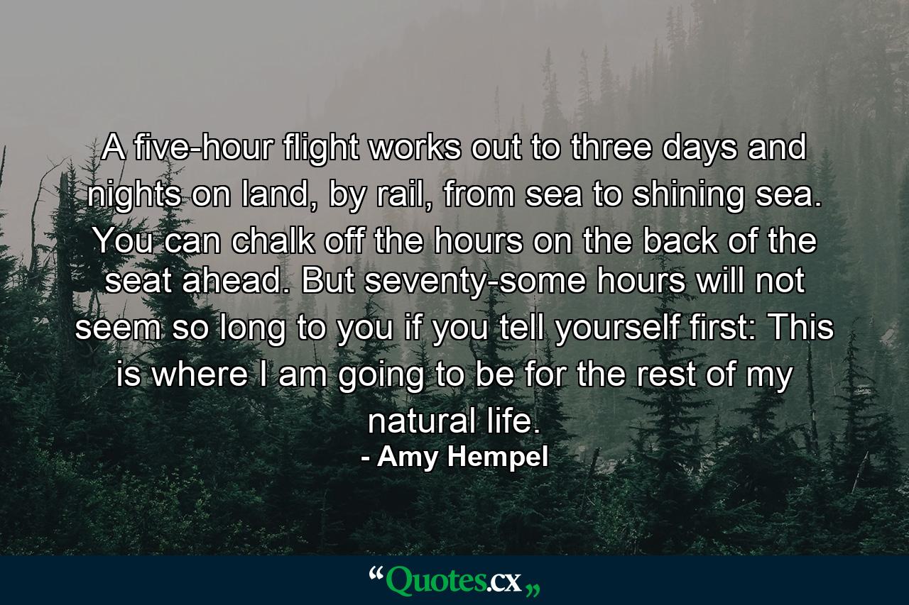 A five-hour flight works out to three days and nights on land, by rail, from sea to shining sea. You can chalk off the hours on the back of the seat ahead. But seventy-some hours will not seem so long to you if you tell yourself first: This is where I am going to be for the rest of my natural life. - Quote by Amy Hempel
