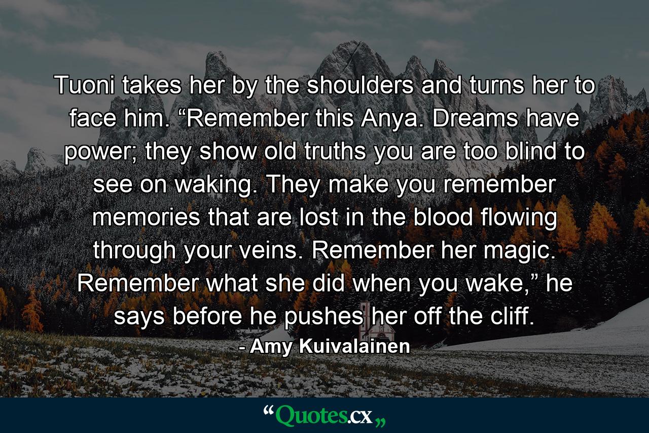 Tuoni takes her by the shoulders and turns her to face him. “Remember this Anya. Dreams have power; they show old truths you are too blind to see on waking. They make you remember memories that are lost in the blood flowing through your veins. Remember her magic. Remember what she did when you wake,” he says before he pushes her off the cliff. - Quote by Amy Kuivalainen