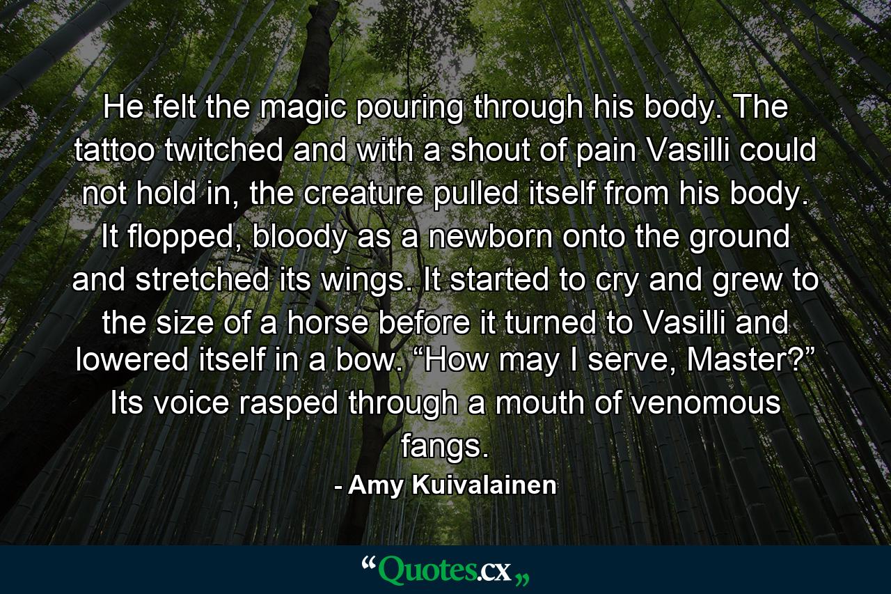 He felt the magic pouring through his body. The tattoo twitched and with a shout of pain Vasilli could not hold in, the creature pulled itself from his body. It flopped, bloody as a newborn onto the ground and stretched its wings. It started to cry and grew to the size of a horse before it turned to Vasilli and lowered itself in a bow. “How may I serve, Master?” Its voice rasped through a mouth of venomous fangs. - Quote by Amy Kuivalainen