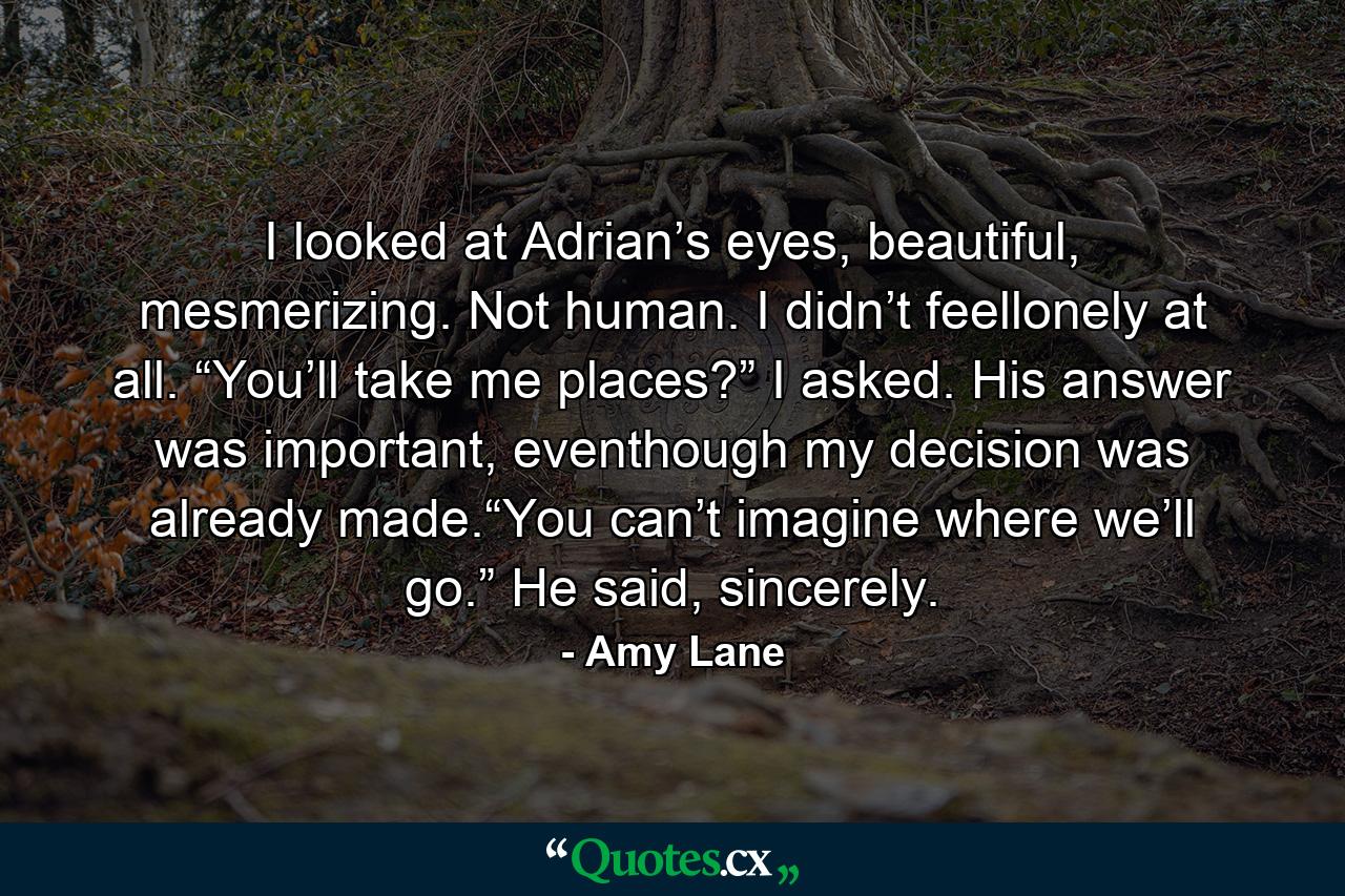 I looked at Adrian’s eyes, beautiful, mesmerizing. Not human. I didn’t feellonely at all. “You’ll take me places?” I asked. His answer was important, eventhough my decision was already made.“You can’t imagine where we’ll go.” He said, sincerely. - Quote by Amy Lane