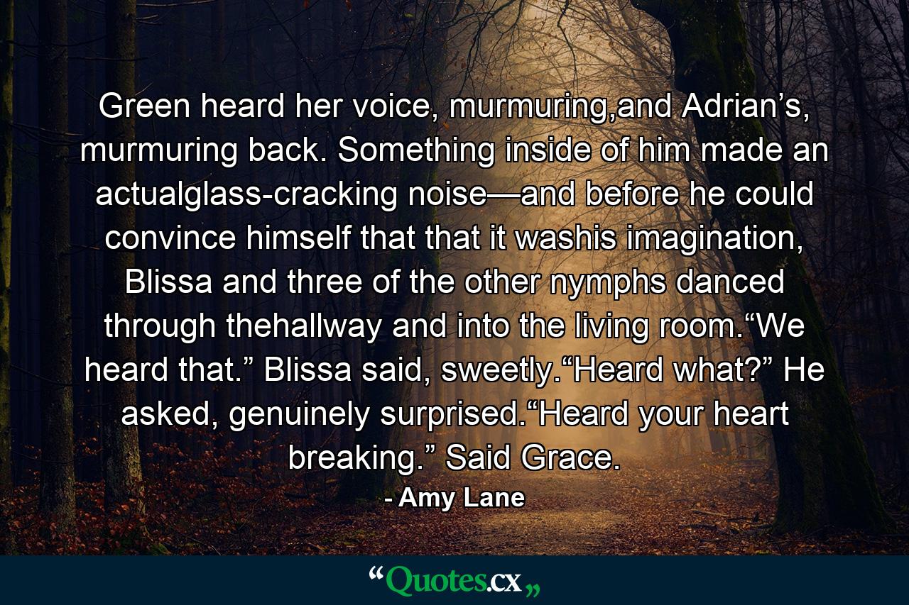 Green heard her voice, murmuring,and Adrian’s, murmuring back. Something inside of him made an actualglass-cracking noise—and before he could convince himself that that it washis imagination, Blissa and three of the other nymphs danced through thehallway and into the living room.“We heard that.” Blissa said, sweetly.“Heard what?” He asked, genuinely surprised.“Heard your heart breaking.” Said Grace. - Quote by Amy Lane