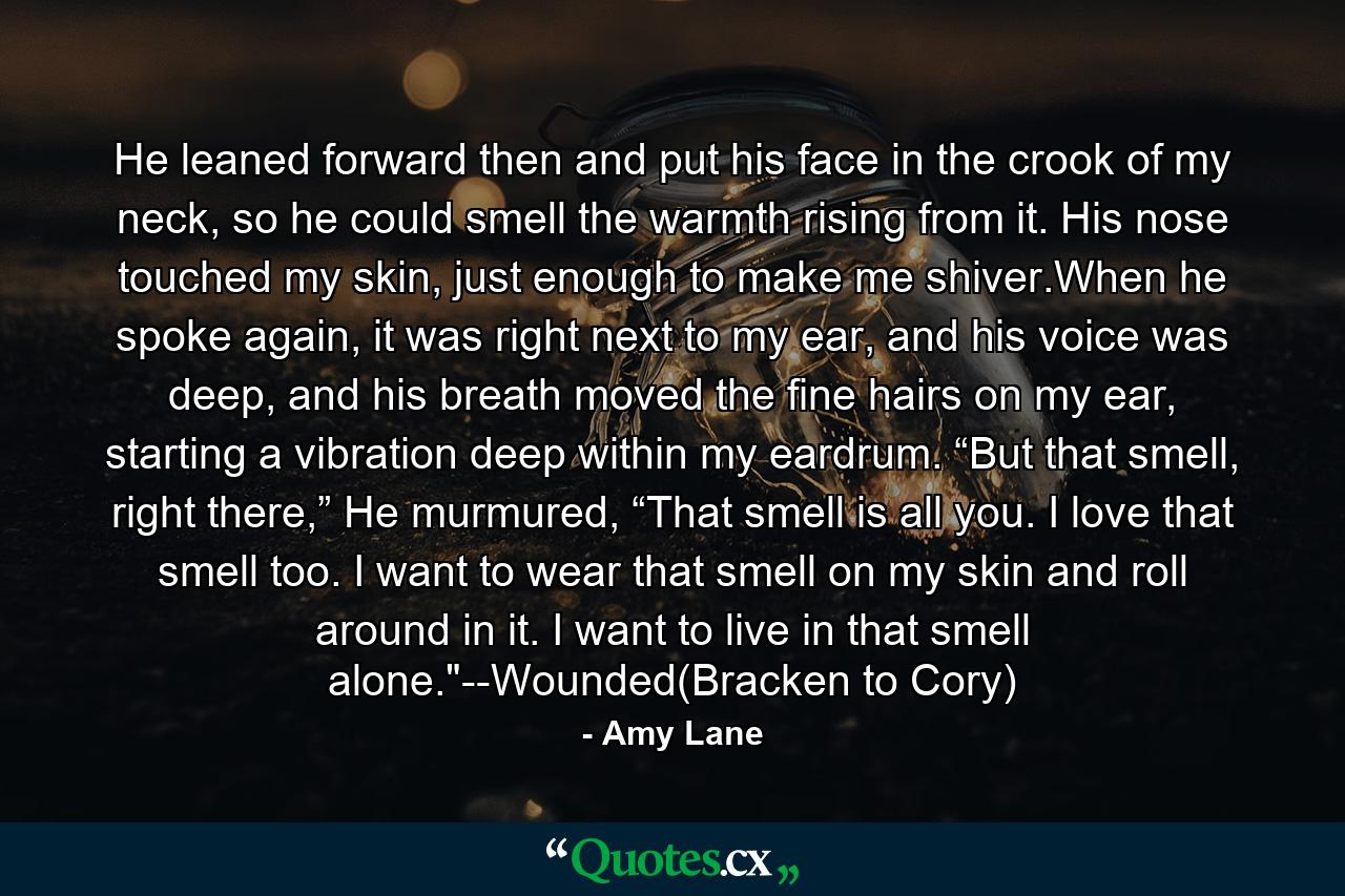 He leaned forward then and put his face in the crook of my neck, so he could smell the warmth rising from it. His nose touched my skin, just enough to make me shiver.When he spoke again, it was right next to my ear, and his voice was deep, and his breath moved the fine hairs on my ear, starting a vibration deep within my eardrum. “But that smell, right there,” He murmured, “That smell is all you. I love that smell too. I want to wear that smell on my skin and roll around in it. I want to live in that smell alone.