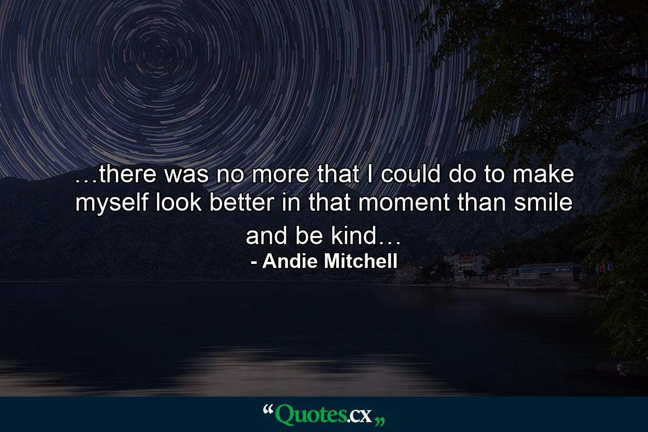 …there was no more that I could do to make myself look better in that moment than smile and be kind… - Quote by Andie Mitchell