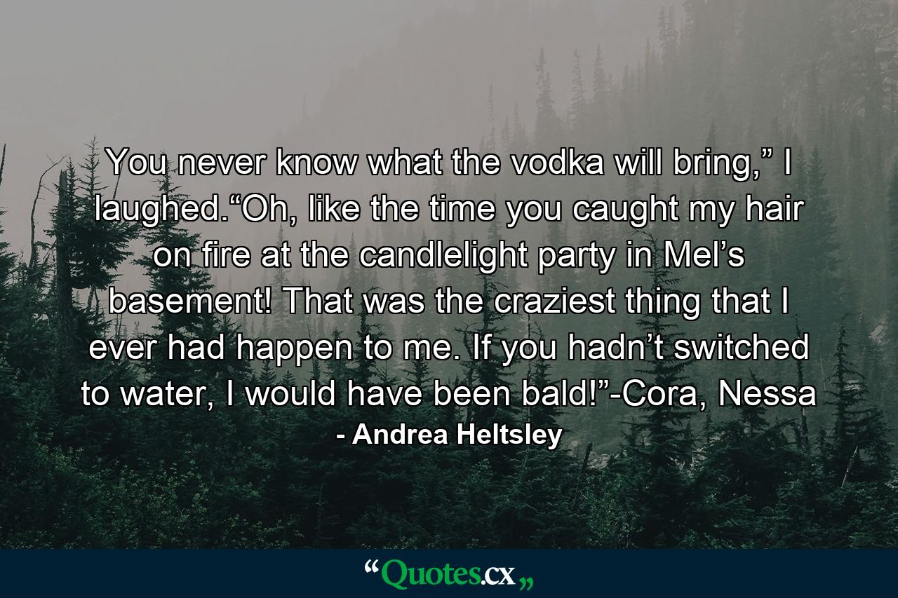 You never know what the vodka will bring,” I laughed.“Oh, like the time you caught my hair on fire at the candlelight party in Mel’s basement! That was the craziest thing that I ever had happen to me. If you hadn’t switched to water, I would have been bald!”-Cora, Nessa - Quote by Andrea Heltsley